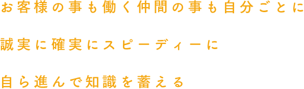 お客様の事も働く仲間の事も自分ごとに誠実に確実にスピーディーに自ら進んで知識を蓄える